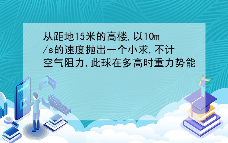 从距地15米的高楼,以10m/s的速度抛出一个小求,不计空气阻力,此球在多高时重力势能