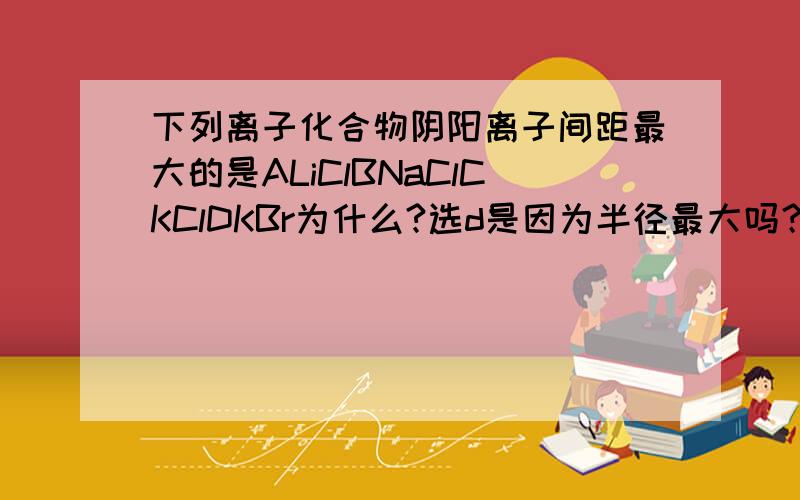 下列离子化合物阴阳离子间距最大的是ALiClBNaClCKClDKBr为什么?选d是因为半径最大吗？半径最大 阴阳离子应该离得近 为什么反而间距最大呢？