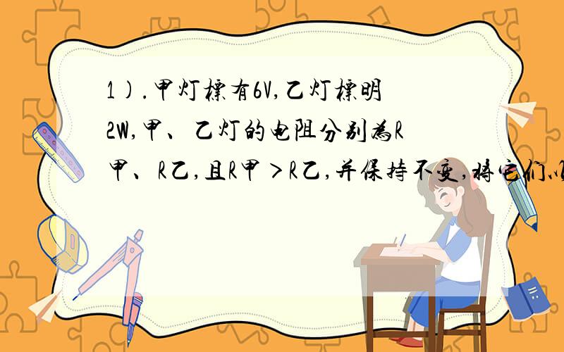 1).甲灯标有6V,乙灯标明2W,甲、乙灯的电阻分别为R甲、R乙,且R甲＞R乙,并保持不变,将它们以某种连接方式接到电压为UA的电源上时,两灯均正常发光；将它们以另一种连接方式接到电压为UB的电