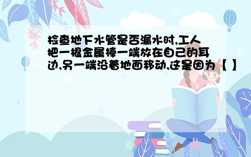 检查地下水管是否漏水时,工人把一根金属棒一端放在自己的耳边,另一端沿着地面移动,这是因为【 】