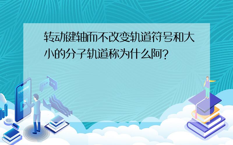 转动键轴而不改变轨道符号和大小的分子轨道称为什么阿?