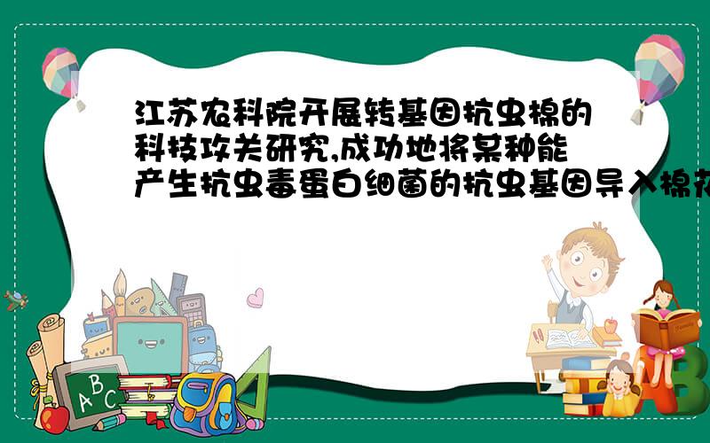 江苏农科院开展转基因抗虫棉的科技攻关研究,成功地将某种能产生抗虫毒蛋白细菌的抗虫基因导入棉花细胞中,得到的棉花新品种对棉铃虫的毒杀效果高达百分之八十以上.