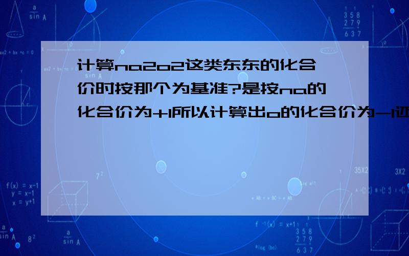 计算na2o2这类东东的化合价时按那个为基准?是按na的化合价为+1所以计算出o的化合价为-1还是按o的化合价为-2而计算出na的化合价为+2?和金属和非金属有关系么?那h2o2又该怎么算?还是和变成离