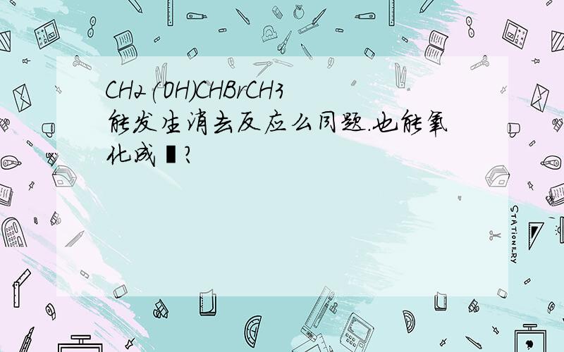 CH2(OH)CHBrCH3能发生消去反应么同题.也能氧化成醛?