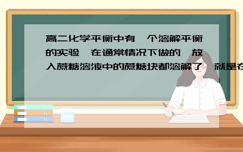 高二化学平衡中有一个溶解平衡的实验,在通常情况下做的,放入蔗糖溶液中的蔗糖块都溶解了,就是在烧底还的蔗糖的情况下,它不是溶解了.这是怎么回事?请高手们教我.