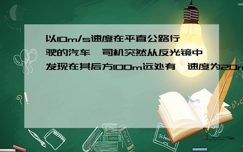 以10m/s速度在平直公路行驶的汽车,司机突然从反光镜中发现在其后方100m远处有一速度为20m/s的快车正向它驶来,为了避免相撞,司机立刻加速行驶,如果司机反应时间为1s ,则该车的加速度至少是