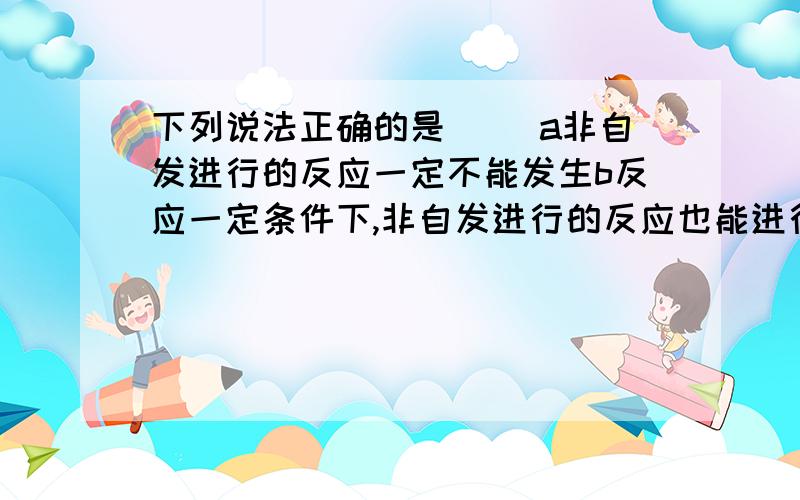 下列说法正确的是（） a非自发进行的反应一定不能发生b反应一定条件下,非自发进行的反应也能进行c自发...下列说法正确的是（）a非自发进行的反应一定不能发生b反应一定条件下,非自发