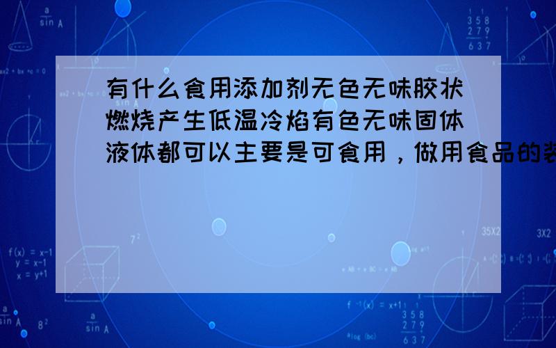 有什么食用添加剂无色无味胶状燃烧产生低温冷焰有色无味固体液体都可以主要是可食用，做用食品的装饰用。希望能多多帮忙帮我找到满意的答案呵呵