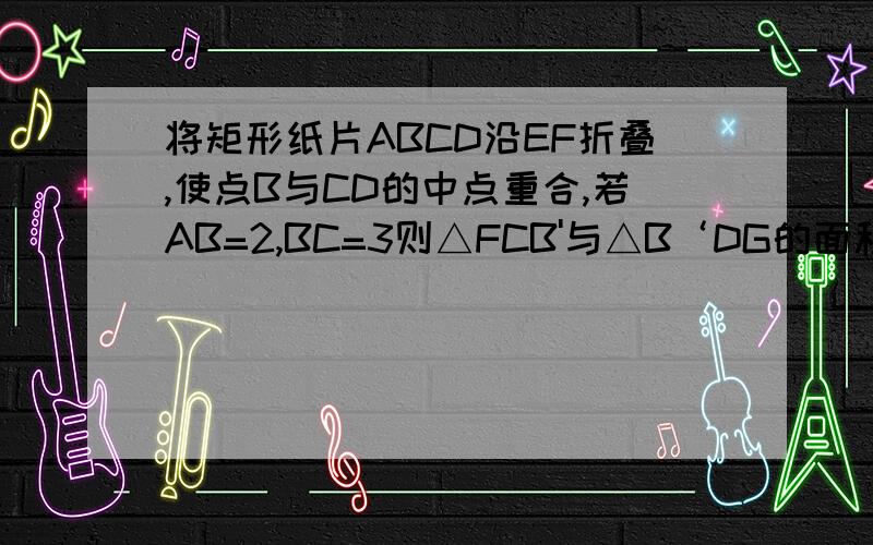 将矩形纸片ABCD沿EF折叠,使点B与CD的中点重合,若AB=2,BC=3则△FCB'与△B‘DG的面积之比为A9比4 B3比2 C4比3 D 16比9