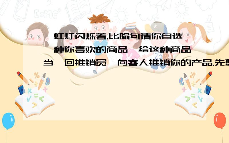 霓虹灯闪烁着.比喻句请你自选一种你喜欢的商品,给这种商品当一回推销员,向客人推销你的产品.先想一想,再把你如何介绍产品和说服顾客买下你的产品的话写下来.