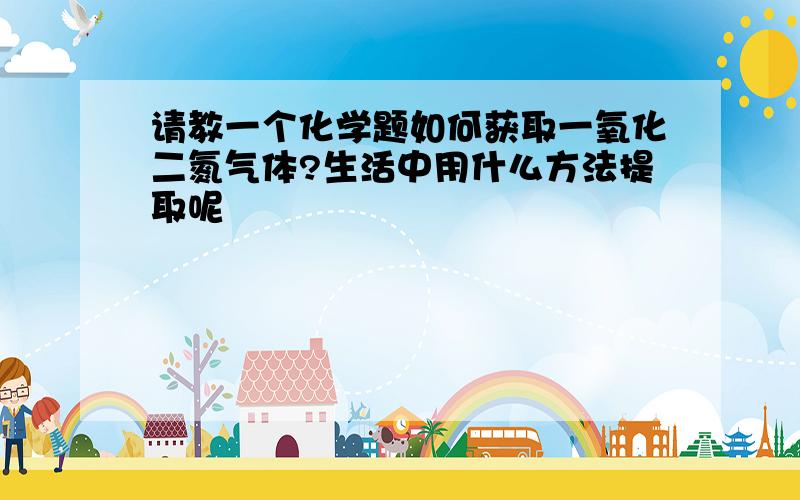 请教一个化学题如何获取一氧化二氮气体?生活中用什么方法提取呢