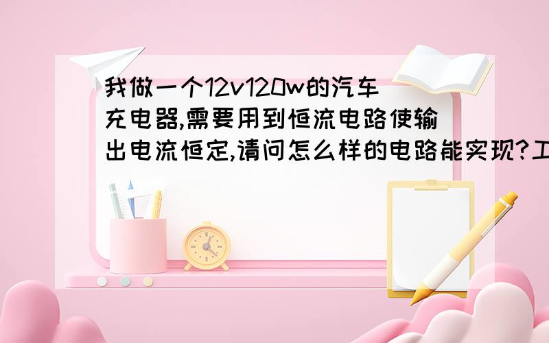 我做一个12v120w的汽车充电器,需要用到恒流电路使输出电流恒定,请问怎么样的电路能实现?工作原理是什么?