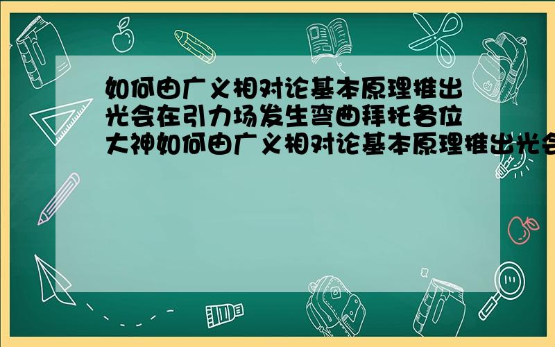 如何由广义相对论基本原理推出光会在引力场发生弯曲拜托各位大神如何由广义相对论基本原理推出光会在引力场发生弯曲?