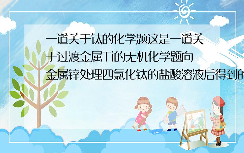 一道关于钛的化学题这是一道关于过渡金属Ti的无机化学题向金属锌处理四氯化钛的盐酸溶液后得到的三氯化钛的水溶液中1.缓慢的加入氢氧化钠至溶液呈碱性,则析出紫色沉淀.2.沉淀过滤后