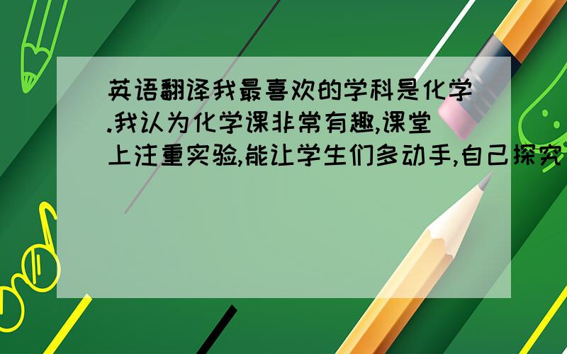 英语翻译我最喜欢的学科是化学.我认为化学课非常有趣,课堂上注重实验,能让学生们多动手,自己探究出结果.化学的知识也不是抽象的,都是通过实验得出,有具体性.另一方面,我很喜欢化学老