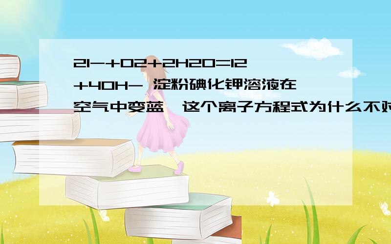 2I-+02+2H20=I2+40H- 淀粉碘化钾溶液在空气中变蓝,这个离子方程式为什么不对