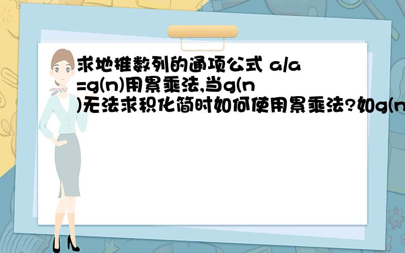 求地推数列的通项公式 a/a=g(n)用累乘法,当g(n)无法求积化简时如何使用累乘法?如g(n)为2^n时,或者为非分数.