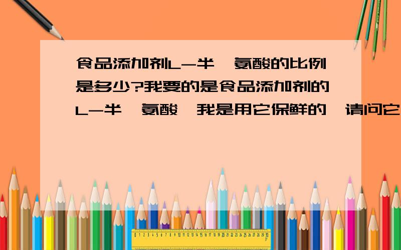 食品添加剂L-半胱氨酸的比例是多少?我要的是食品添加剂的L-半胱氨酸,我是用它保鲜的,请问它的比例是多少,比如：我的食品是30g应该放多少L-半胱氨酸.比例是多少?多少食品放0.0.8g/kg啊？比