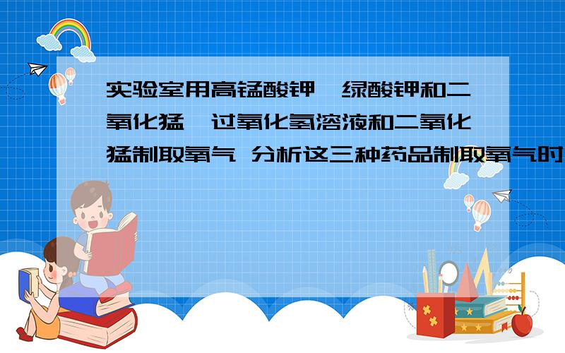 实验室用高锰酸钾,绿酸钾和二氧化猛,过氧化氢溶液和二氧化猛制取氧气 分析这三种药品制取氧气时他们反映装