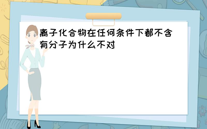 离子化合物在任何条件下都不含有分子为什么不对