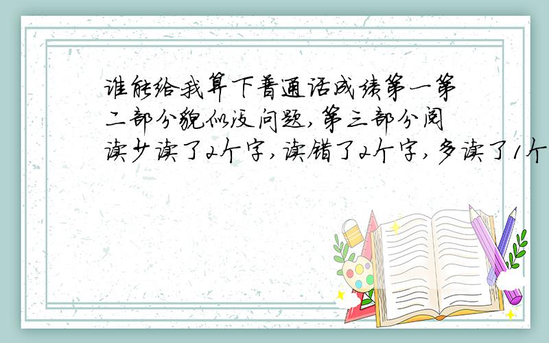 谁能给我算下普通话成绩第一第二部分貌似没问题,第三部分阅读少读了2个字,读错了2个字,多读了1个字,第四部分有两句句子意思没表达清楚,说得还算流利,求大师预测在什么等级.另外,我第