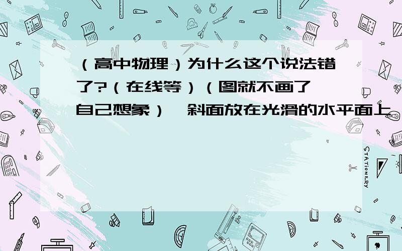 （高中物理）为什么这个说法错了?（在线等）（图就不画了,自己想象）一斜面放在光滑的水平面上,一个小物体从斜面顶端无摩擦地自由滑下,则在下滑的过程中斜面对小物体的弹力做的功为