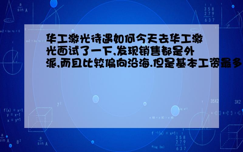 华工激光待遇如何今天去华工激光面试了一下,发现销售都是外派,而且比较偏向沿海.但是基本工资最多1800而且还要看表现.也就是拿不满.试用期1500.然后明确告诉我设备一般来说销售的周期