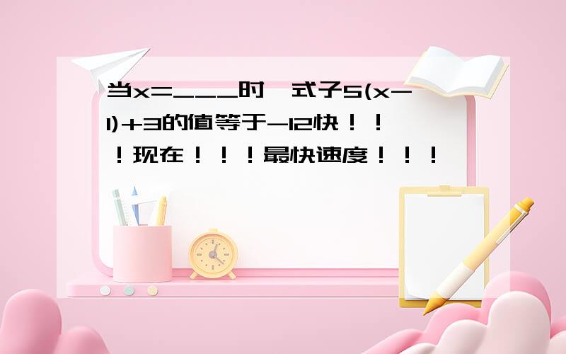 当x=___时,式子5(x-1)+3的值等于-12快！！！现在！！！最快速度！！！