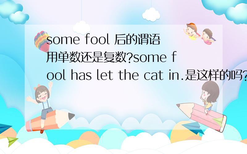 some fool 后的谓语用单数还是复数?some fool has let the cat in.是这样的吗?