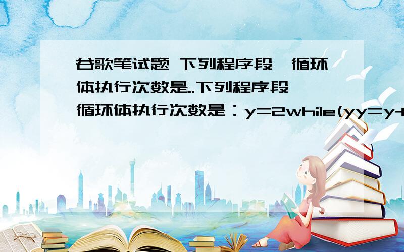 谷歌笔试题 下列程序段,循环体执行次数是..下列程序段,循环体执行次数是：y=2while(yy=y+y;A.2    B.16    C.4    D.3答案D这题什么意思?给的不全啊