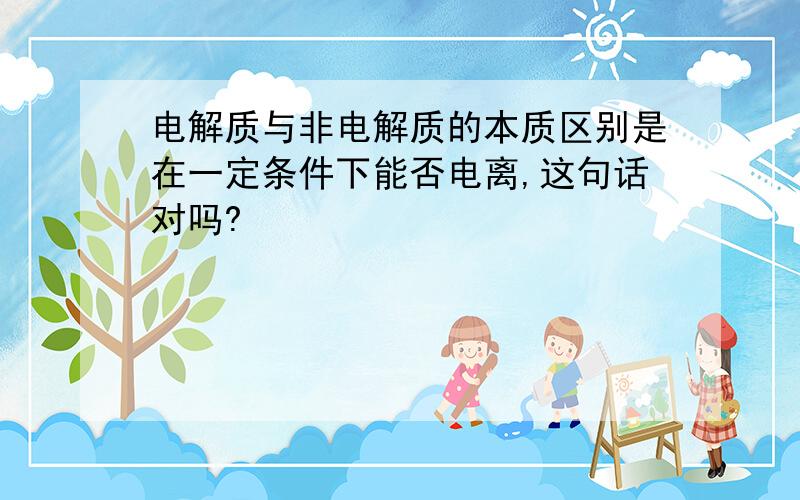 电解质与非电解质的本质区别是在一定条件下能否电离,这句话对吗?