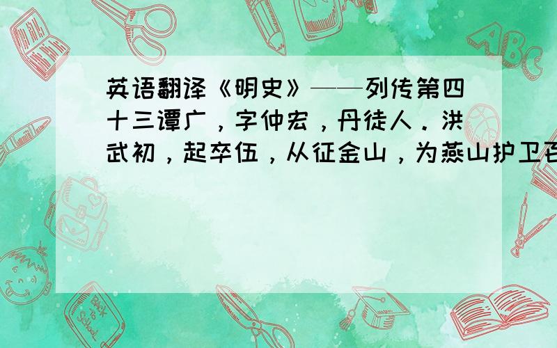 英语翻译《明史》——列传第四十三谭广，字仲宏，丹徒人。洪武初，起卒伍，从征金山，为燕山护卫百户。从成祖起兵，以百骑掠涿州，生得将校三十人。战白沟、真定、夹河咸有功，屡