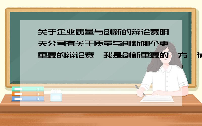 关于企业质量与创新的辩论赛明天公司有关于质量与创新哪个更重要的辩论赛,我是创新重要的一方,请问各位谁有好的论点论据,