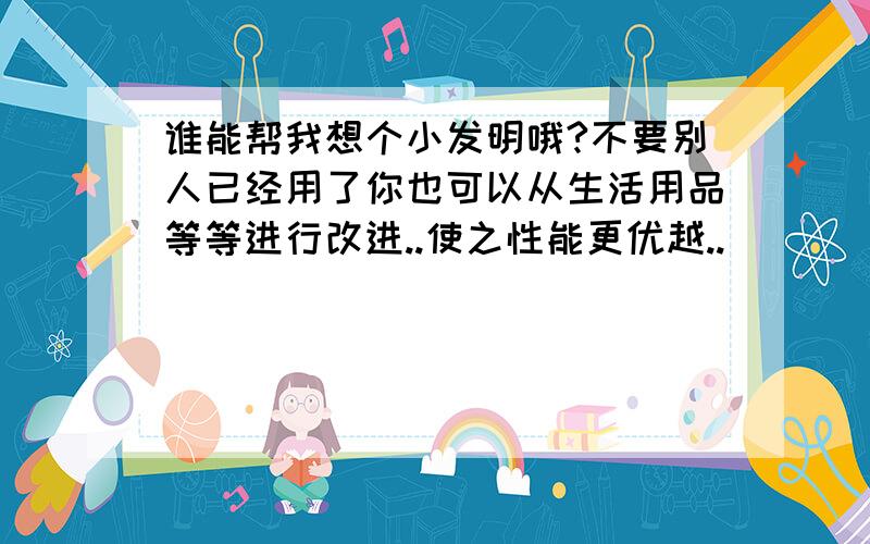 谁能帮我想个小发明哦?不要别人已经用了你也可以从生活用品等等进行改进..使之性能更优越..