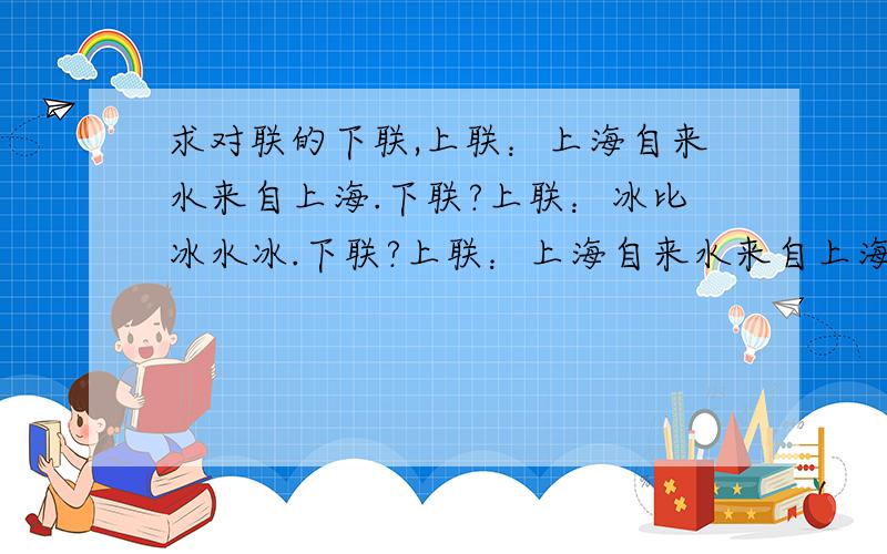 求对联的下联,上联：上海自来水来自上海.下联?上联：冰比冰水冰.下联?上联：上海自来水来自上海.下联?上联：冰比冰水冰.下联?上联：一口能吞二泉三江四海五湖水.下联?