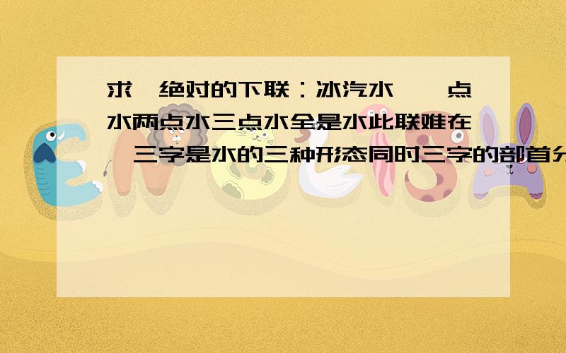 求一绝对的下联：冰汽水,一点水两点水三点水全是水此联难在,三字是水的三种形态同时三字的部首分别是两点水,三点水,一点水[水的异体字是“一点水”部的