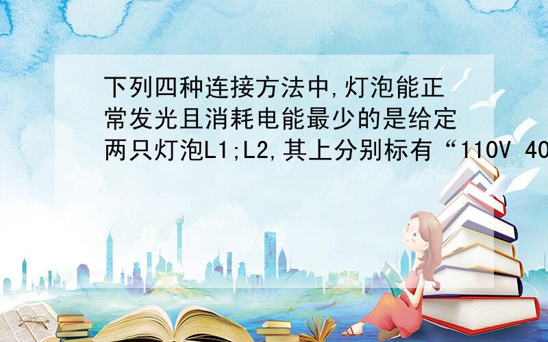 下列四种连接方法中,灯泡能正常发光且消耗电能最少的是给定两只灯泡L1;L2,其上分别标有“110V 40W” 和“110V 100W”的字样,另有一只最大阻值为500Ω的滑动变阻器.将它们经过适当连接后接到