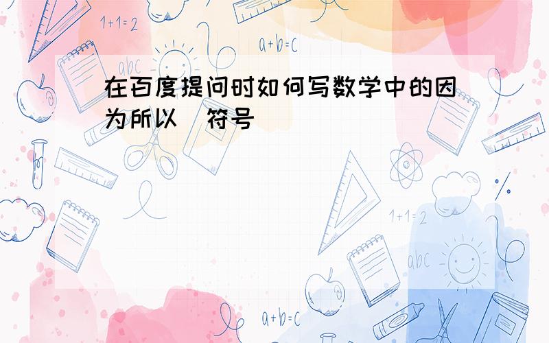 在百度提问时如何写数学中的因为所以（符号）