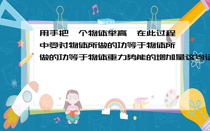 用手把一个物体举高,在此过程中受对物体所做的功等于物体所做的功等于物体重力势能的增加量这句话哪错了