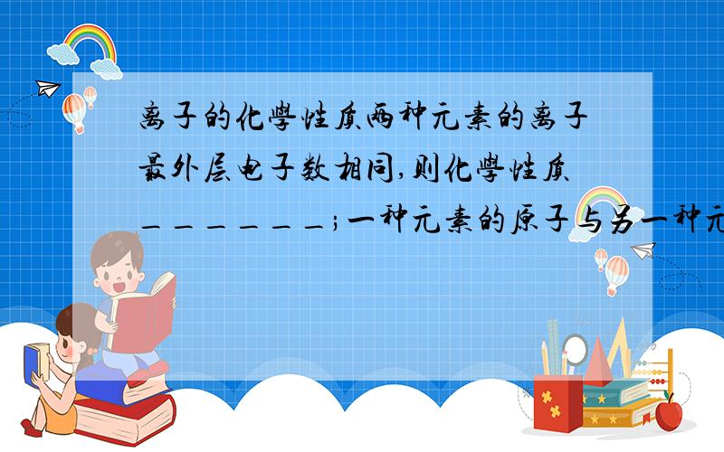 离子的化学性质两种元素的离子最外层电子数相同,则化学性质______;一种元素的原子与另一种元素的离子最外层电子数相同,则化学性质______.