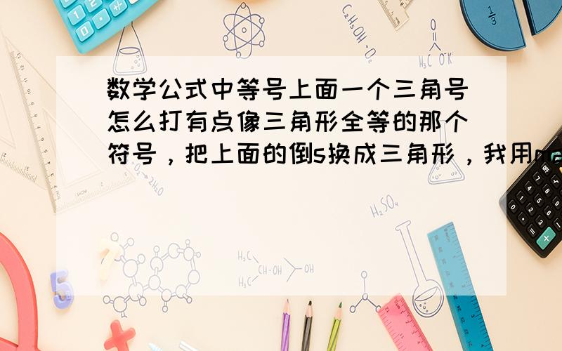 数学公式中等号上面一个三角号怎么打有点像三角形全等的那个符号，把上面的倒s换成三角形，我用mathtype可以找到那个符号，但点进去就没显示出来，怎么回事？