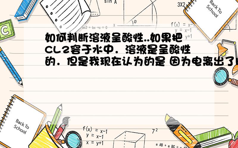 如何判断溶液呈酸性..如果把CL2容于水中．溶液是呈酸性的．但是我现在认为的是 因为电离出了H离子,而CL2容于水并没有加入H离子,而生成的HCL和HCLO还会消耗水中H离子．．OH大于H 应该呈缄性