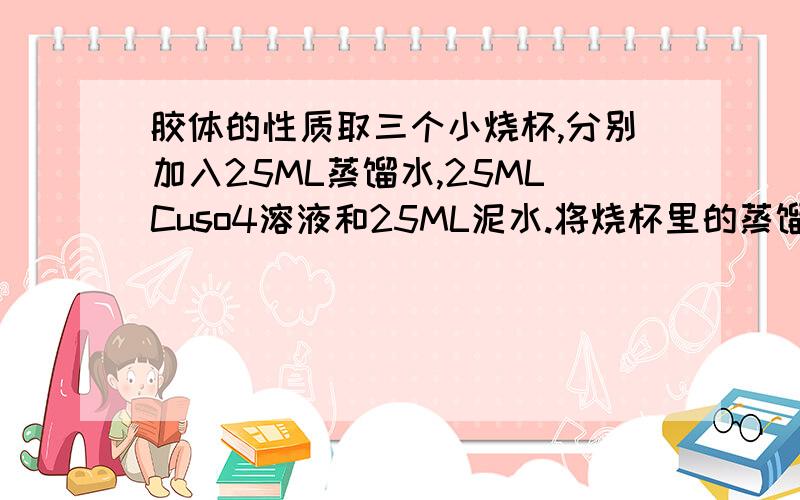 胶体的性质取三个小烧杯,分别加入25ML蒸馏水,25MLCuso4溶液和25ML泥水.将烧杯里的蒸馏水加热至沸腾,向沸水中滴加入5-6滴FeCl3饱和溶液,继续煮沸至溶液呈红褐色,停止加热,观察Fe(OH)3胶体,并于泥