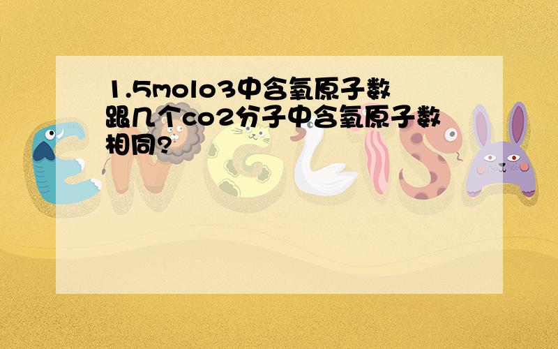 1.5molo3中含氧原子数跟几个co2分子中含氧原子数相同?