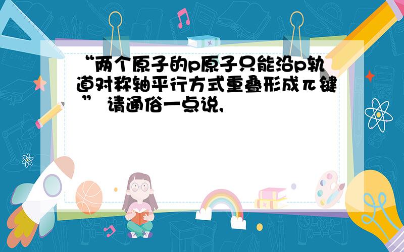 “两个原子的p原子只能沿p轨道对称轴平行方式重叠形成π键 ” 请通俗一点说,