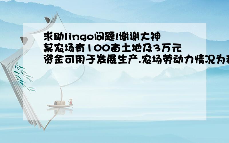 求助lingo问题!谢谢大神某农场有100亩土地及3万元资金可用于发展生产.农场劳动力情况为秋冬季3600人日,春夏季5400人日.该农场种植三种作物：大豆、玉米、小麦,并饲养奶牛和鸡.种植作物时