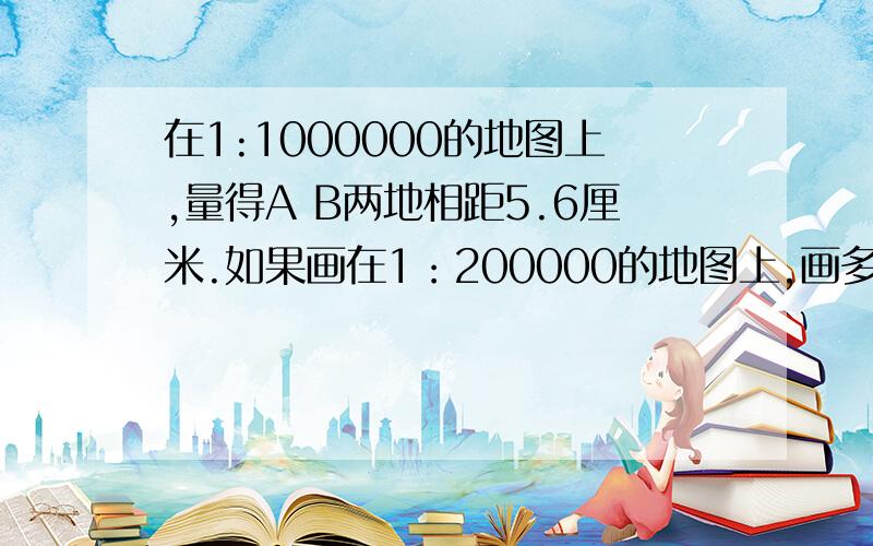 在1:1000000的地图上,量得A B两地相距5.6厘米.如果画在1：200000的地图上,画多少厘米?