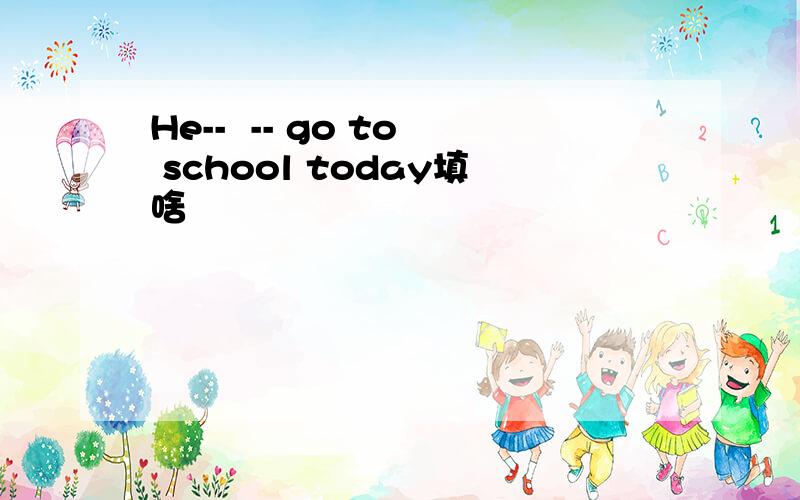 He--  -- go to school today填啥