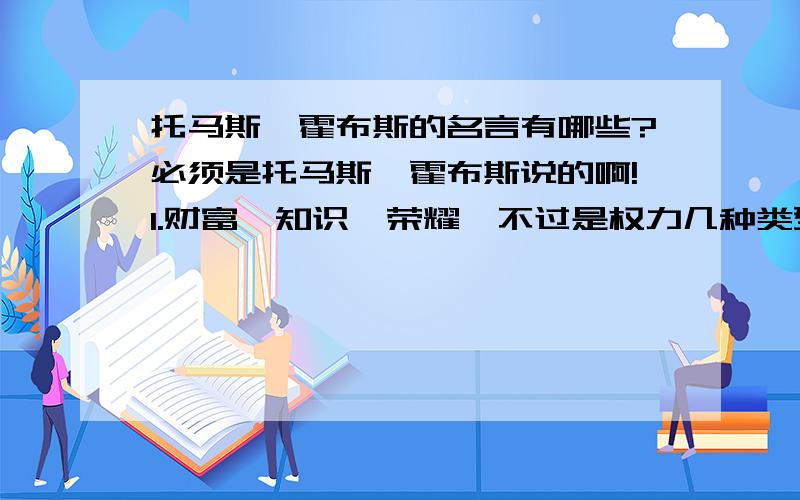 托马斯,霍布斯的名言有哪些?必须是托马斯,霍布斯说的啊!1.财富、知识、荣耀,不过是权力几种类型 .2.法律的生命在于经验,而不在于逻辑.3.和其他所有的东西一样,一个人是否举足轻重,在于