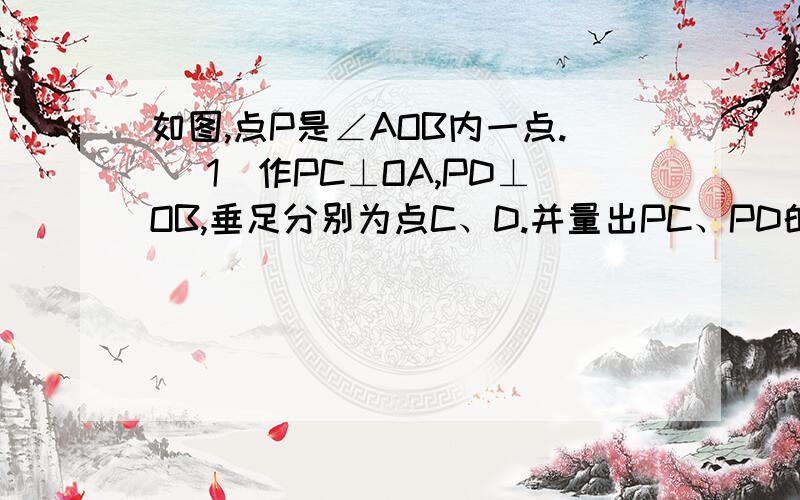 如图,点P是∠AOB内一点. (1)作PC⊥OA,PD⊥OB,垂足分别为点C、D.并量出PC、PD的长（精确到1mm)如图,点P是∠AOB内一点.(1)作PC⊥OA,PD⊥OB,垂足分别为点C、D.并量出PC、PD的长（精确到1mm)(2)量出∠AOB、∠